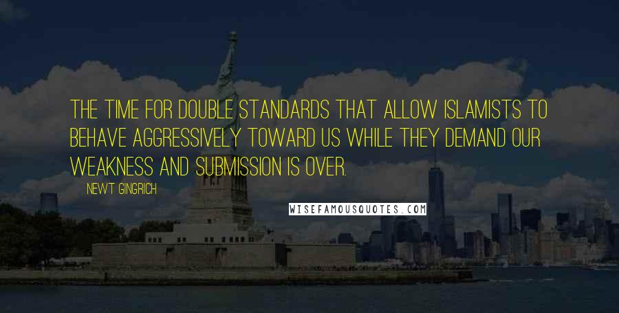 Newt Gingrich Quotes: The time for double standards that allow Islamists to behave aggressively toward us while they demand our weakness and submission is over.