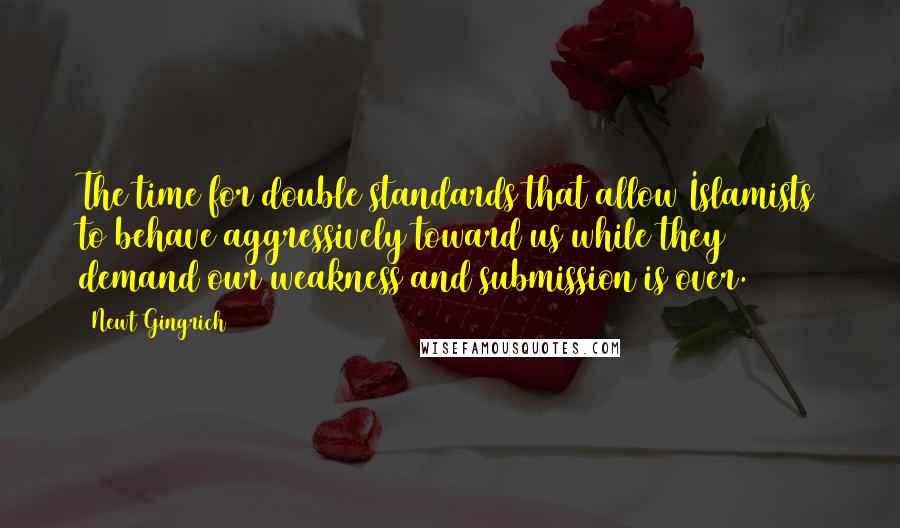 Newt Gingrich Quotes: The time for double standards that allow Islamists to behave aggressively toward us while they demand our weakness and submission is over.