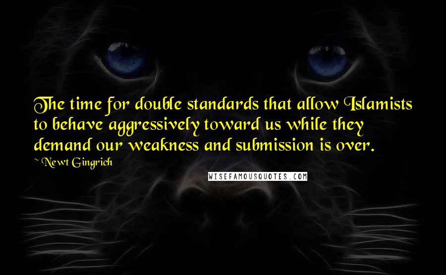 Newt Gingrich Quotes: The time for double standards that allow Islamists to behave aggressively toward us while they demand our weakness and submission is over.