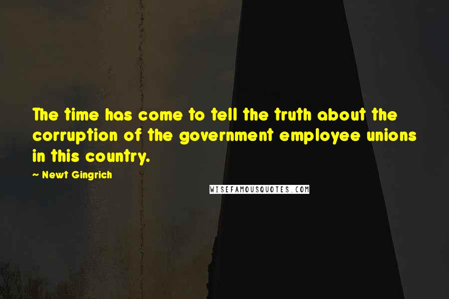 Newt Gingrich Quotes: The time has come to tell the truth about the corruption of the government employee unions in this country.