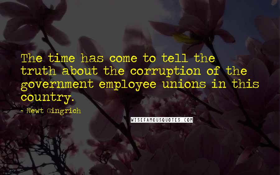 Newt Gingrich Quotes: The time has come to tell the truth about the corruption of the government employee unions in this country.