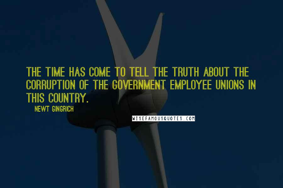 Newt Gingrich Quotes: The time has come to tell the truth about the corruption of the government employee unions in this country.