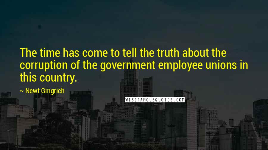 Newt Gingrich Quotes: The time has come to tell the truth about the corruption of the government employee unions in this country.