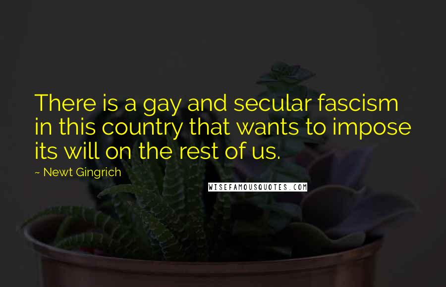 Newt Gingrich Quotes: There is a gay and secular fascism in this country that wants to impose its will on the rest of us.