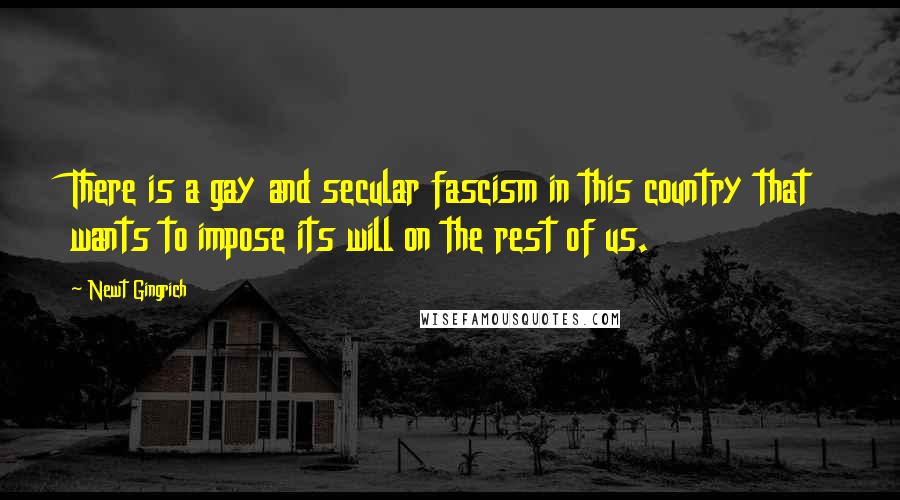 Newt Gingrich Quotes: There is a gay and secular fascism in this country that wants to impose its will on the rest of us.