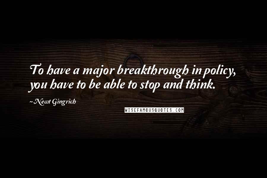 Newt Gingrich Quotes: To have a major breakthrough in policy, you have to be able to stop and think.