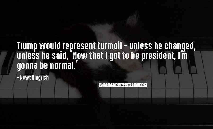 Newt Gingrich Quotes: Trump would represent turmoil - unless he changed, unless he said, 'Now that I got to be president, I'm gonna be normal.'