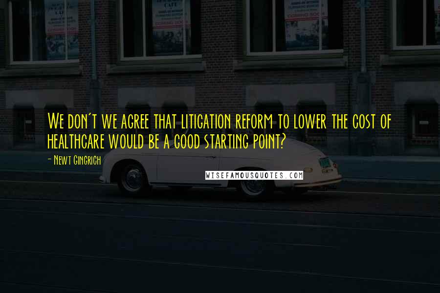 Newt Gingrich Quotes: We don't we agree that litigation reform to lower the cost of healthcare would be a good starting point?