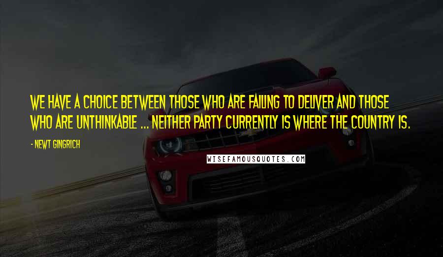 Newt Gingrich Quotes: We have a choice between those who are failing to deliver and those who are unthinkable ... Neither party currently is where the country is.