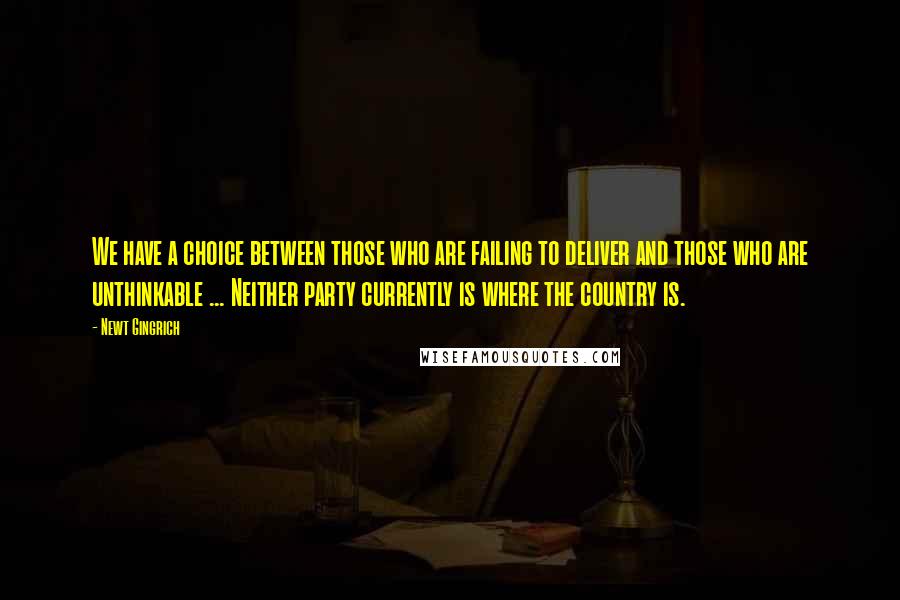 Newt Gingrich Quotes: We have a choice between those who are failing to deliver and those who are unthinkable ... Neither party currently is where the country is.