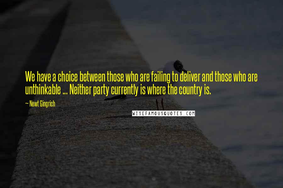 Newt Gingrich Quotes: We have a choice between those who are failing to deliver and those who are unthinkable ... Neither party currently is where the country is.