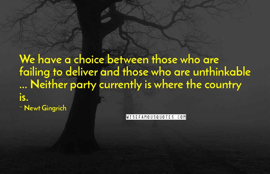 Newt Gingrich Quotes: We have a choice between those who are failing to deliver and those who are unthinkable ... Neither party currently is where the country is.