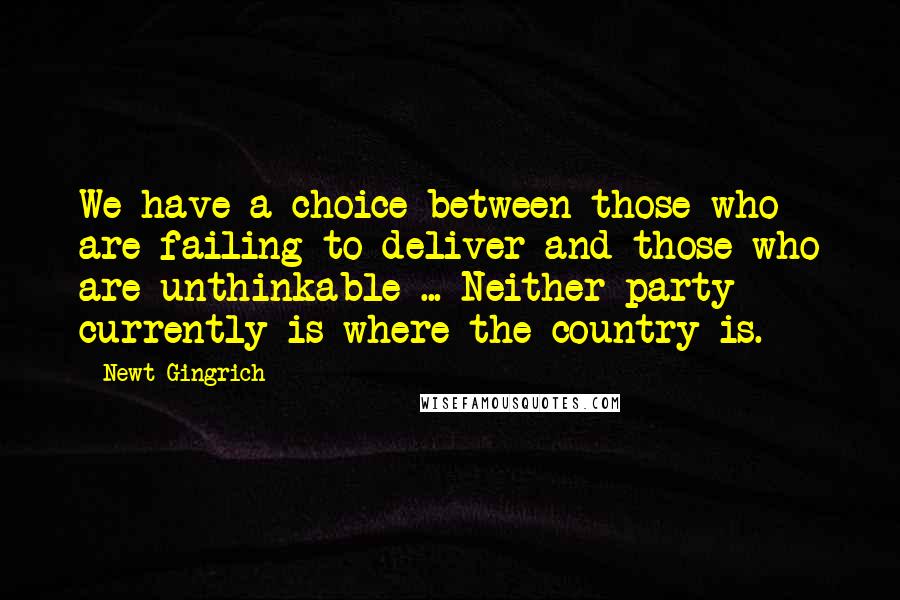 Newt Gingrich Quotes: We have a choice between those who are failing to deliver and those who are unthinkable ... Neither party currently is where the country is.