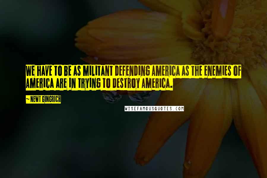 Newt Gingrich Quotes: We have to be as militant defending America as the enemies of America are in trying to destroy America.