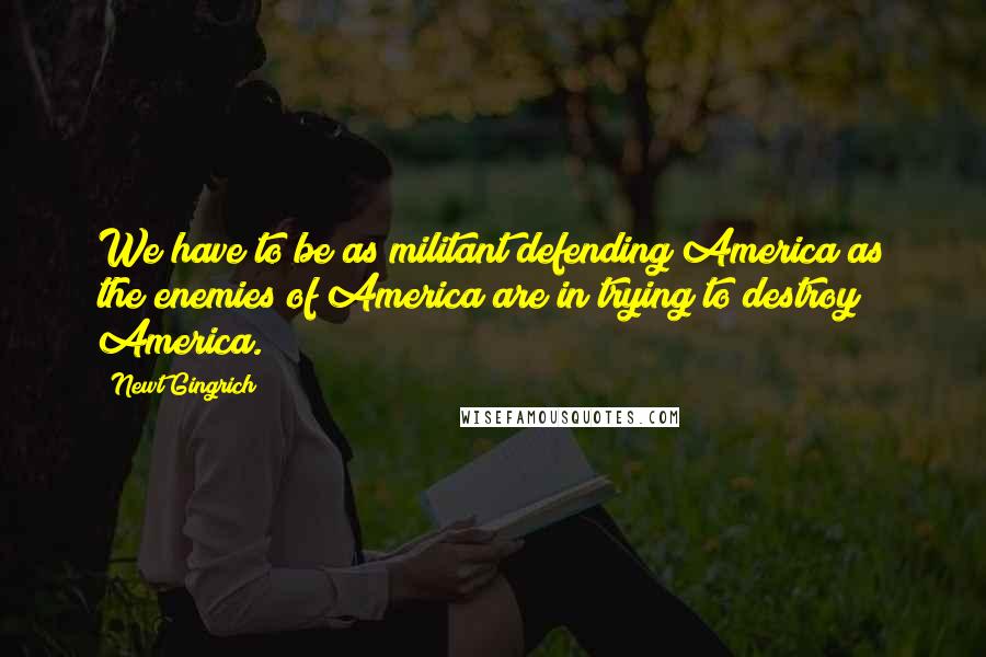 Newt Gingrich Quotes: We have to be as militant defending America as the enemies of America are in trying to destroy America.