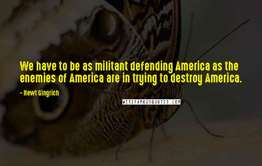 Newt Gingrich Quotes: We have to be as militant defending America as the enemies of America are in trying to destroy America.