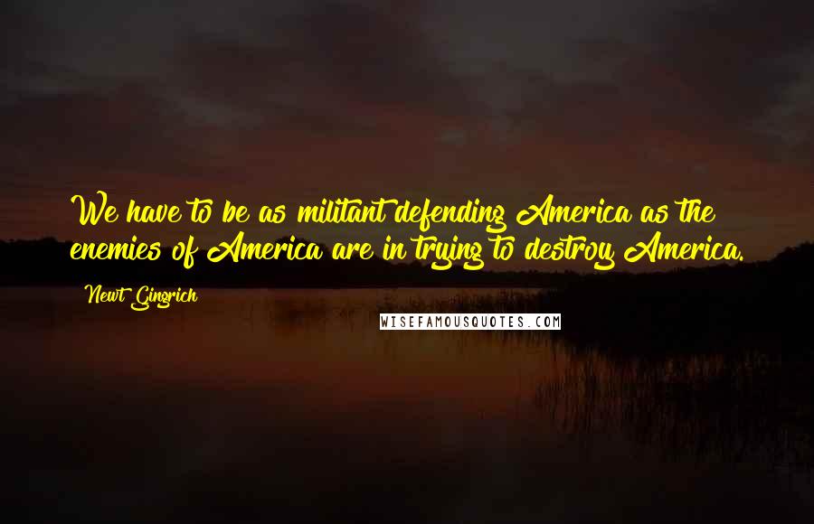 Newt Gingrich Quotes: We have to be as militant defending America as the enemies of America are in trying to destroy America.