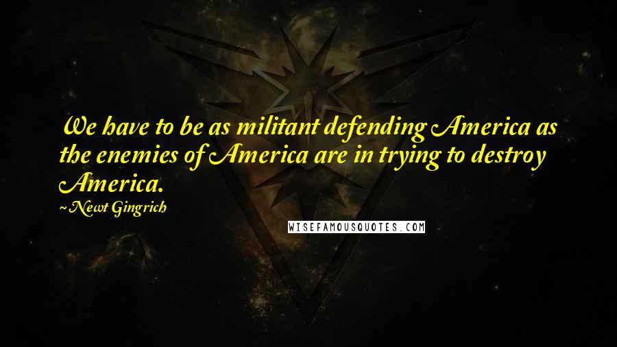 Newt Gingrich Quotes: We have to be as militant defending America as the enemies of America are in trying to destroy America.