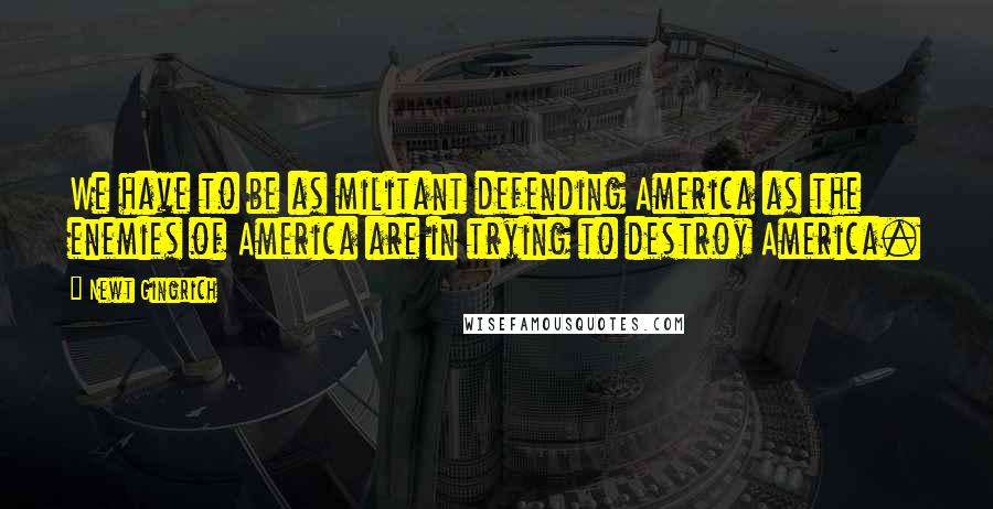 Newt Gingrich Quotes: We have to be as militant defending America as the enemies of America are in trying to destroy America.