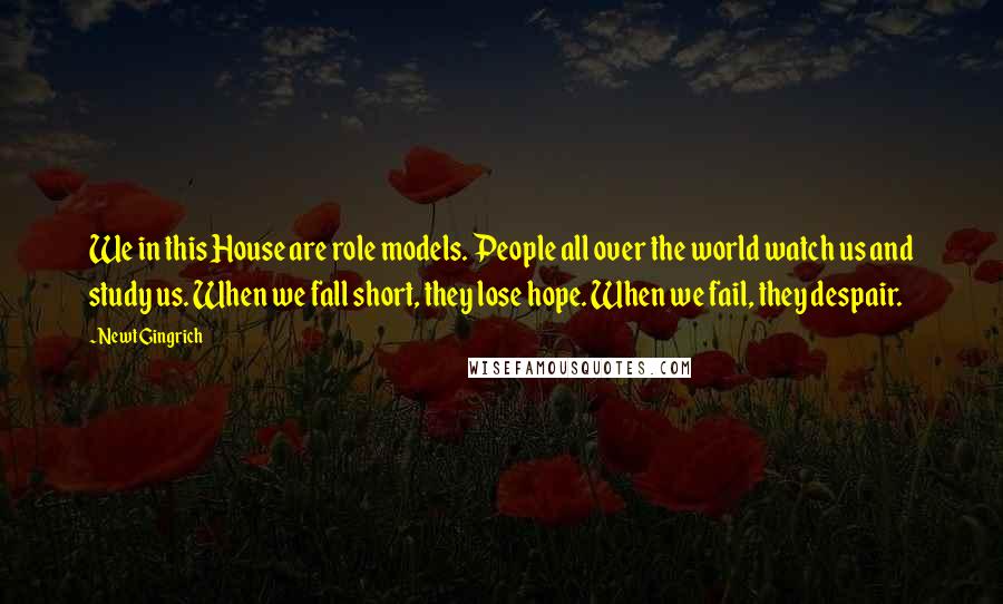 Newt Gingrich Quotes: We in this House are role models. People all over the world watch us and study us. When we fall short, they lose hope. When we fail, they despair.