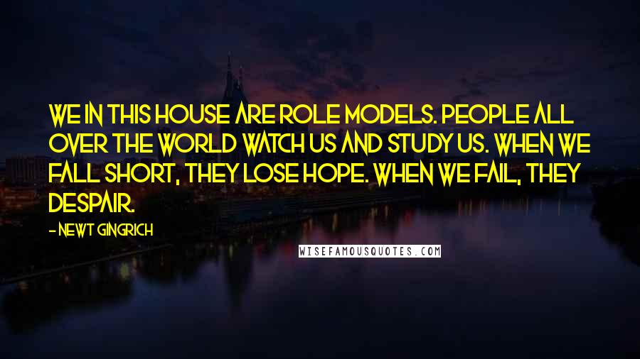 Newt Gingrich Quotes: We in this House are role models. People all over the world watch us and study us. When we fall short, they lose hope. When we fail, they despair.