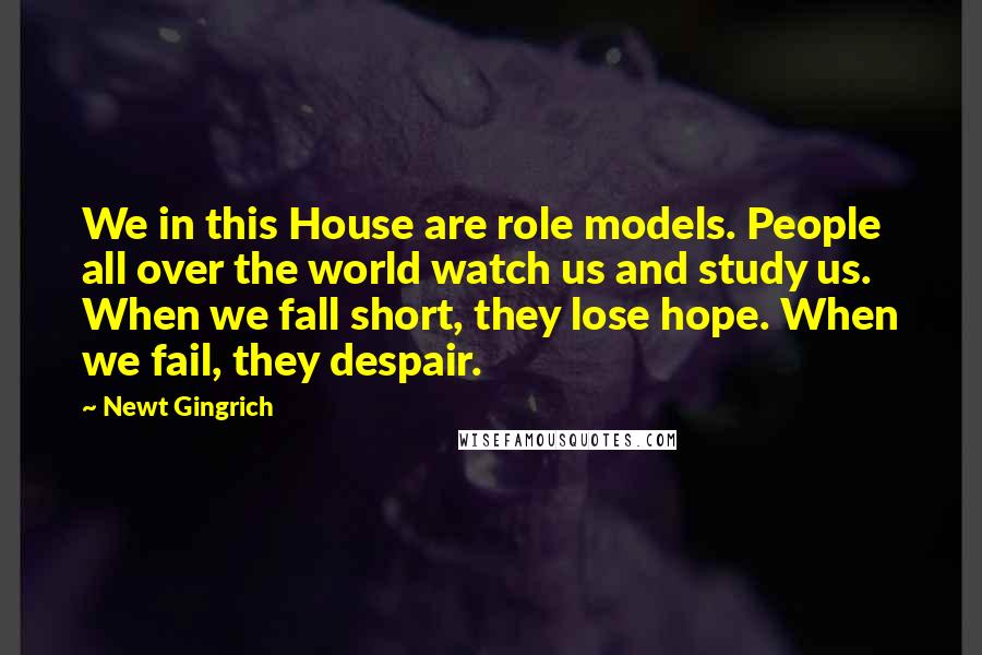 Newt Gingrich Quotes: We in this House are role models. People all over the world watch us and study us. When we fall short, they lose hope. When we fail, they despair.