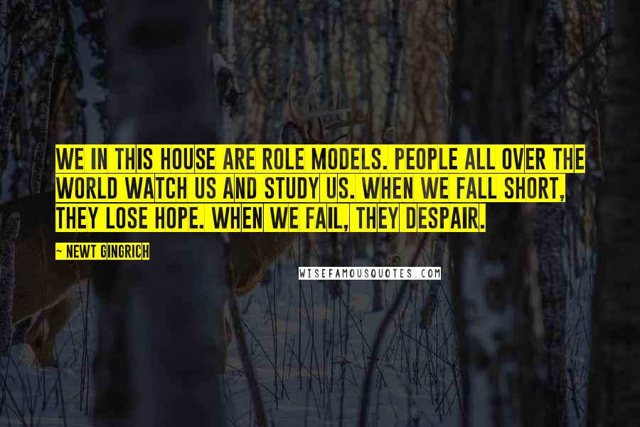 Newt Gingrich Quotes: We in this House are role models. People all over the world watch us and study us. When we fall short, they lose hope. When we fail, they despair.