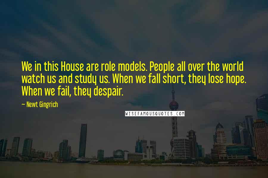 Newt Gingrich Quotes: We in this House are role models. People all over the world watch us and study us. When we fall short, they lose hope. When we fail, they despair.