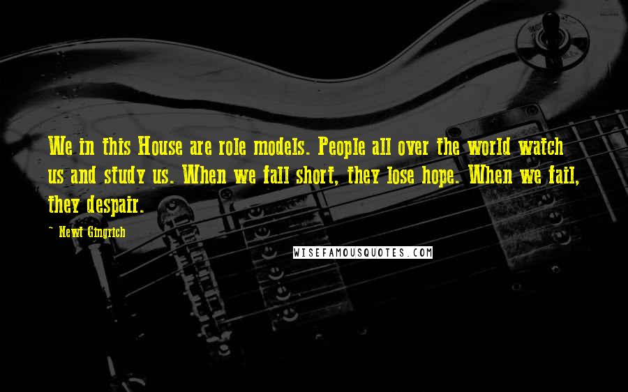 Newt Gingrich Quotes: We in this House are role models. People all over the world watch us and study us. When we fall short, they lose hope. When we fail, they despair.