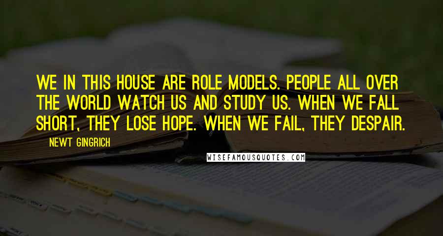 Newt Gingrich Quotes: We in this House are role models. People all over the world watch us and study us. When we fall short, they lose hope. When we fail, they despair.