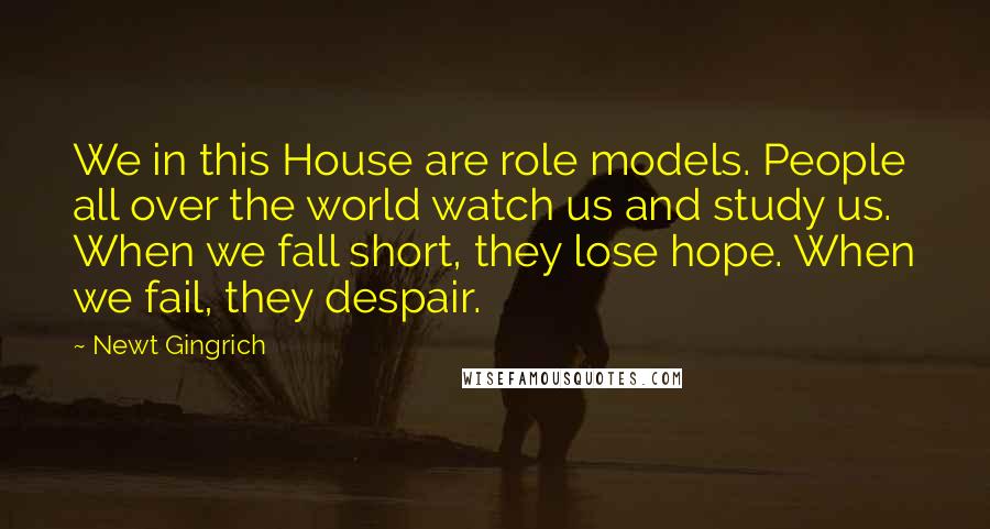 Newt Gingrich Quotes: We in this House are role models. People all over the world watch us and study us. When we fall short, they lose hope. When we fail, they despair.