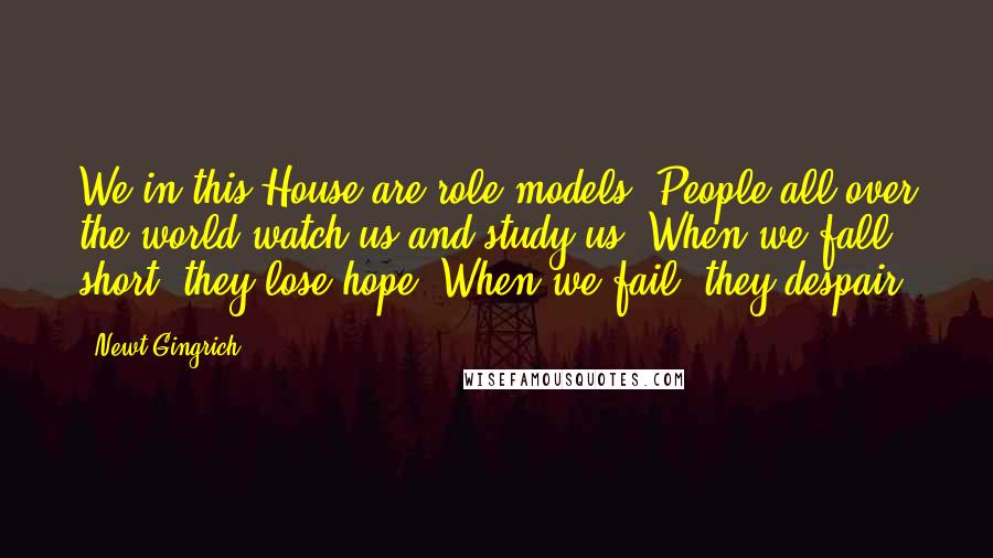 Newt Gingrich Quotes: We in this House are role models. People all over the world watch us and study us. When we fall short, they lose hope. When we fail, they despair.