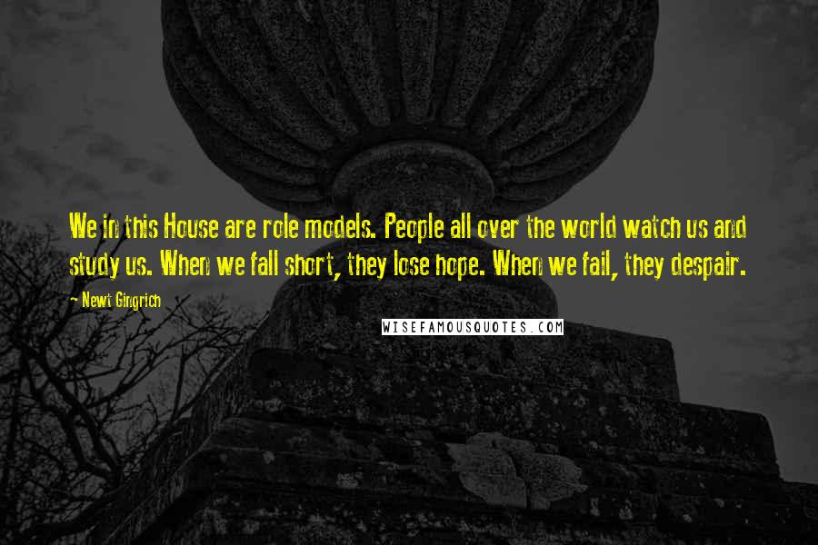 Newt Gingrich Quotes: We in this House are role models. People all over the world watch us and study us. When we fall short, they lose hope. When we fail, they despair.