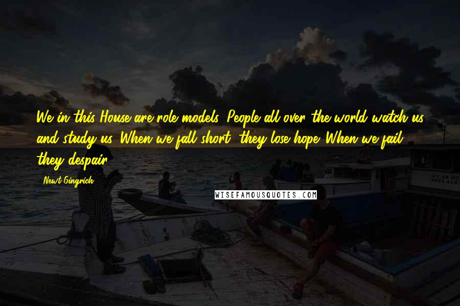 Newt Gingrich Quotes: We in this House are role models. People all over the world watch us and study us. When we fall short, they lose hope. When we fail, they despair.