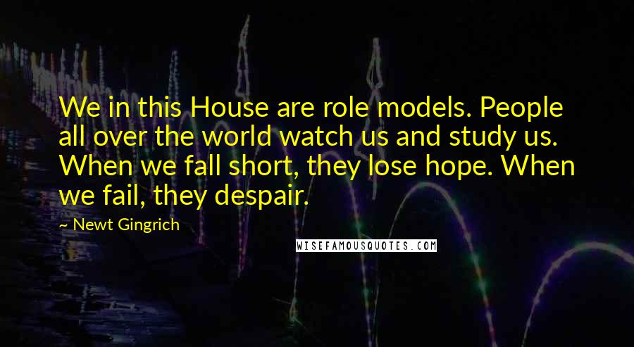 Newt Gingrich Quotes: We in this House are role models. People all over the world watch us and study us. When we fall short, they lose hope. When we fail, they despair.