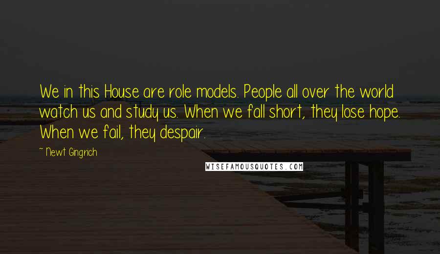 Newt Gingrich Quotes: We in this House are role models. People all over the world watch us and study us. When we fall short, they lose hope. When we fail, they despair.