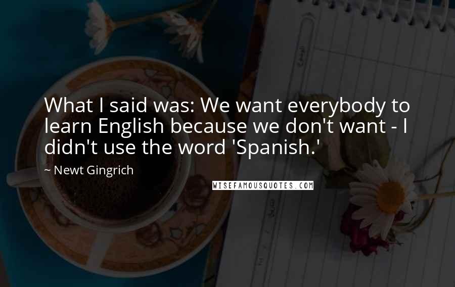 Newt Gingrich Quotes: What I said was: We want everybody to learn English because we don't want - I didn't use the word 'Spanish.'