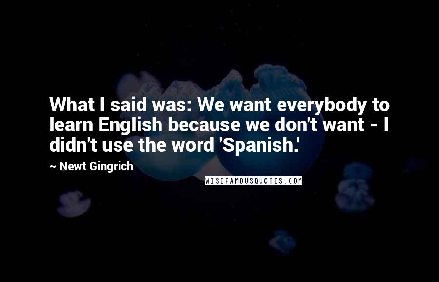 Newt Gingrich Quotes: What I said was: We want everybody to learn English because we don't want - I didn't use the word 'Spanish.'