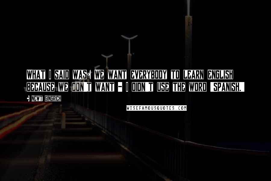 Newt Gingrich Quotes: What I said was: We want everybody to learn English because we don't want - I didn't use the word 'Spanish.'
