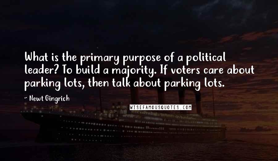 Newt Gingrich Quotes: What is the primary purpose of a political leader? To build a majority. If voters care about parking lots, then talk about parking lots.