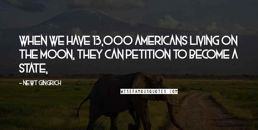 Newt Gingrich Quotes: When we have 13,000 Americans living on the moon, they can petition to become a state,