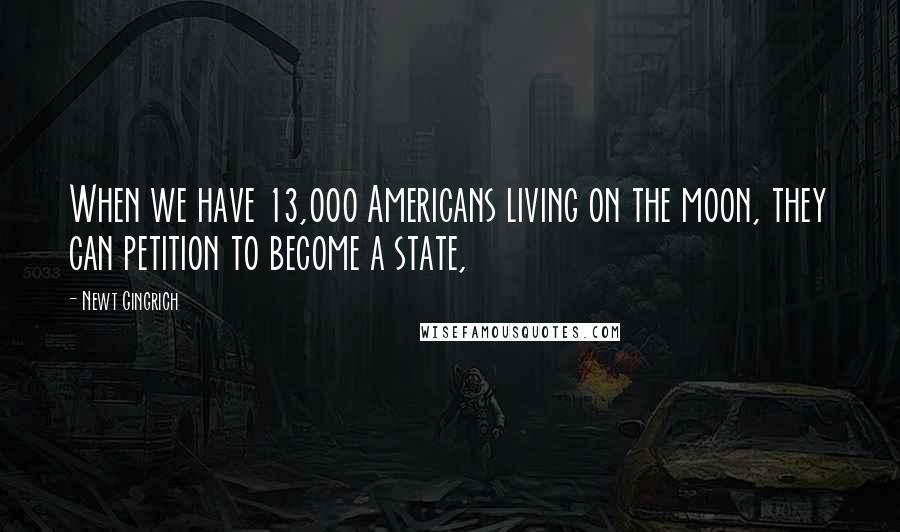 Newt Gingrich Quotes: When we have 13,000 Americans living on the moon, they can petition to become a state,