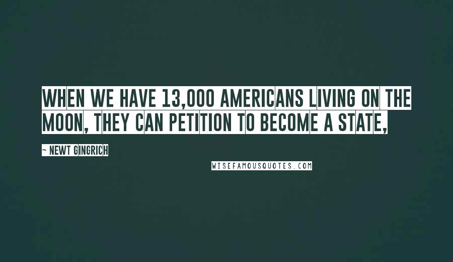 Newt Gingrich Quotes: When we have 13,000 Americans living on the moon, they can petition to become a state,