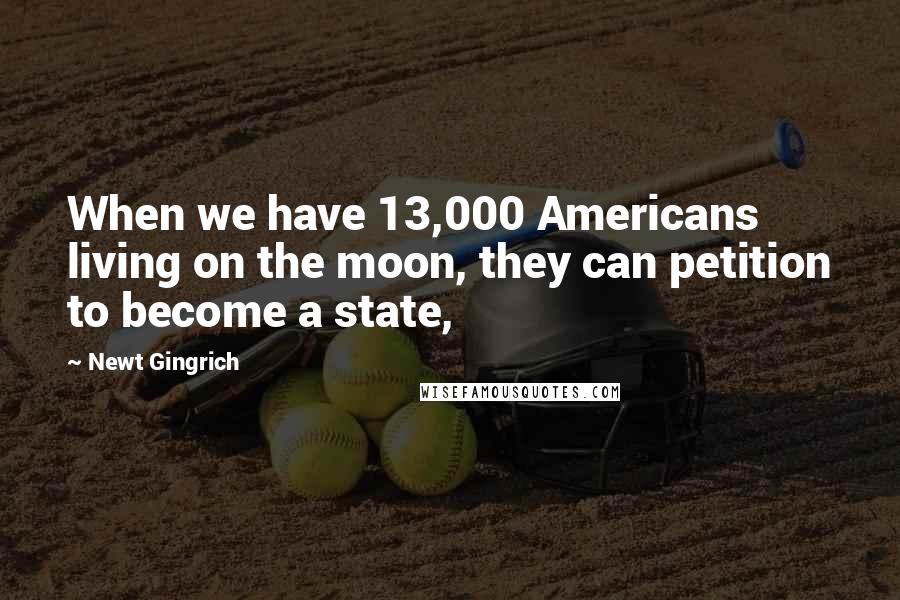 Newt Gingrich Quotes: When we have 13,000 Americans living on the moon, they can petition to become a state,