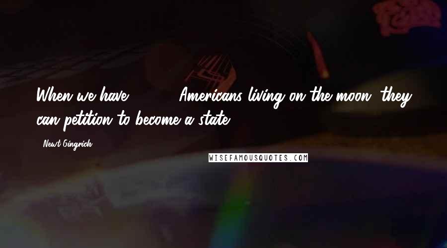 Newt Gingrich Quotes: When we have 13,000 Americans living on the moon, they can petition to become a state,