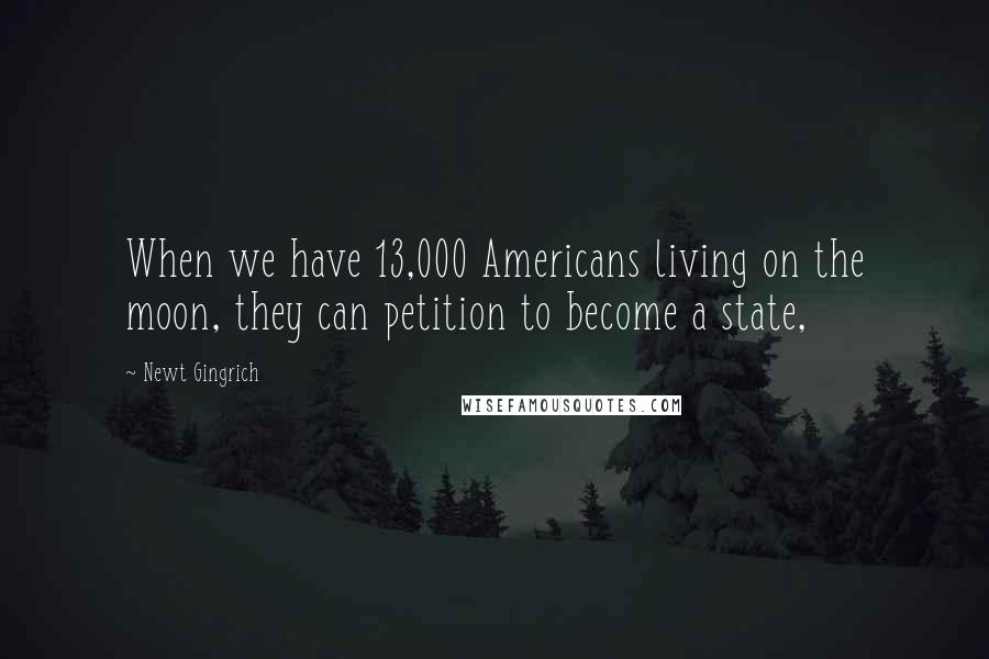 Newt Gingrich Quotes: When we have 13,000 Americans living on the moon, they can petition to become a state,