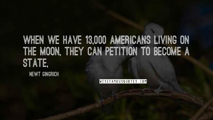 Newt Gingrich Quotes: When we have 13,000 Americans living on the moon, they can petition to become a state,
