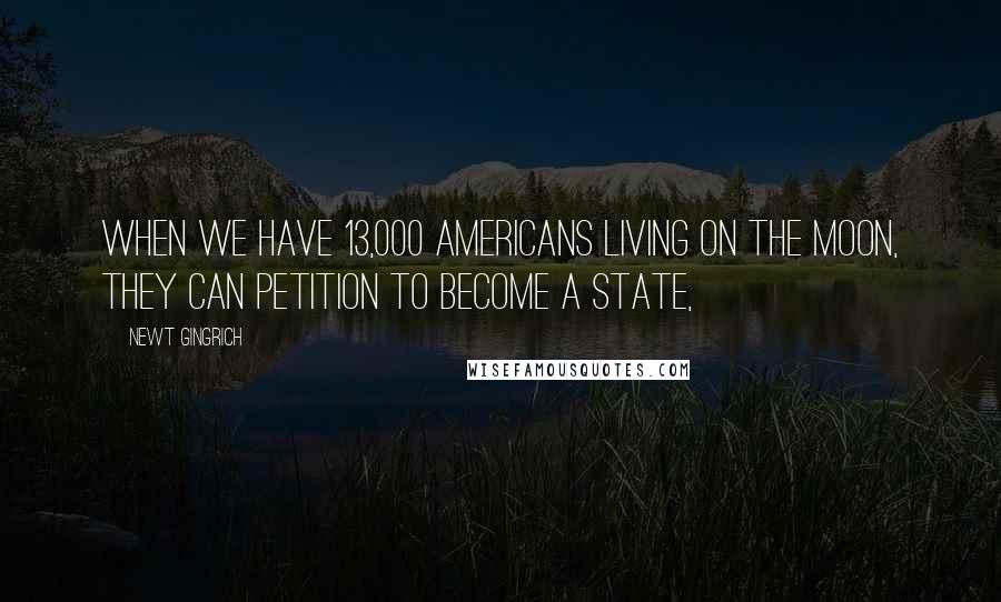 Newt Gingrich Quotes: When we have 13,000 Americans living on the moon, they can petition to become a state,