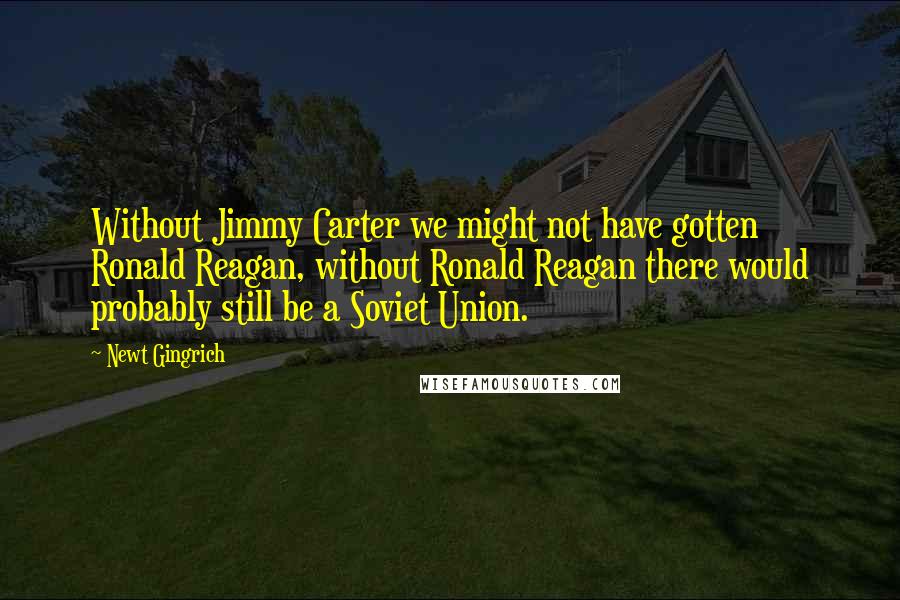 Newt Gingrich Quotes: Without Jimmy Carter we might not have gotten Ronald Reagan, without Ronald Reagan there would probably still be a Soviet Union.