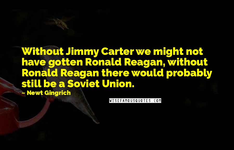 Newt Gingrich Quotes: Without Jimmy Carter we might not have gotten Ronald Reagan, without Ronald Reagan there would probably still be a Soviet Union.